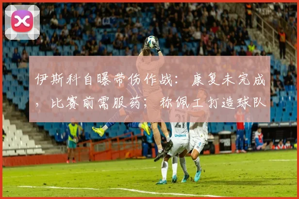 伊斯科自曝带伤作战：康复未完成，比赛前需服药；称佩工打造球队