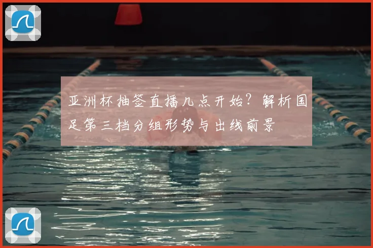 亚洲杯抽签直播几点开始？解析国足第三档分组形势与出线前景