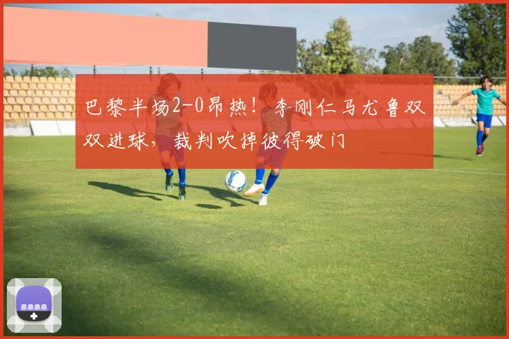 巴黎半场2-0昂热！李刚仁马尤鲁双双进球，裁判吹掉彼得破门