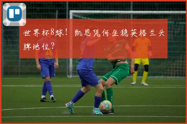 世界杯8球！凯恩凭何坐稳英格兰头牌地位？
