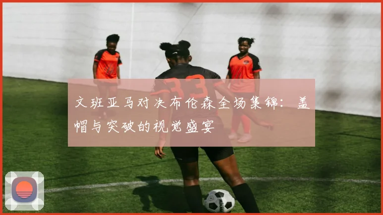 文班亚马对决布伦森全场集锦：盖帽与突破的视觉盛宴
