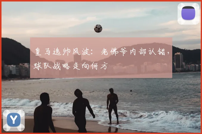 皇马选帅风波：老佛爷内部认错，球队战略走向何方