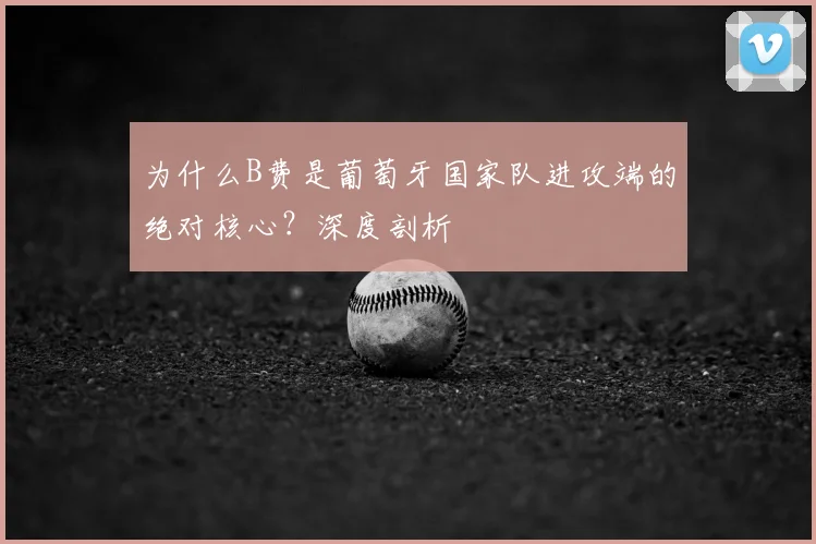 为什么B费是葡萄牙国家队进攻端的绝对核心?深度剖析