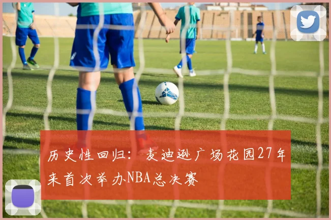 历史性回归：麦迪逊广场花园27年来首次举办NBA总决赛