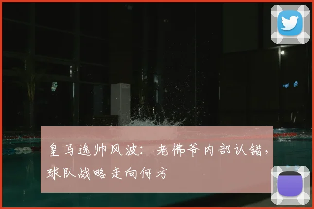 皇马选帅风波：老佛爷内部认错，球队战略走向何方