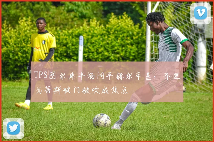 TPS图尔库半场闷平赫尔辛基，齐里戈蒂斯破门被吹成焦点