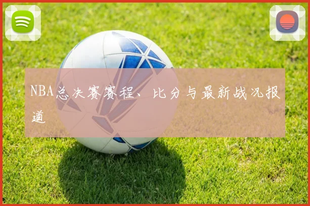 NBA总决赛赛程、比分与最新战况报道