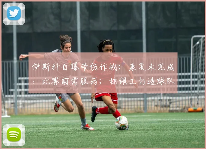伊斯科自曝带伤作战：康复未完成，比赛前需服药；称佩工打造球队