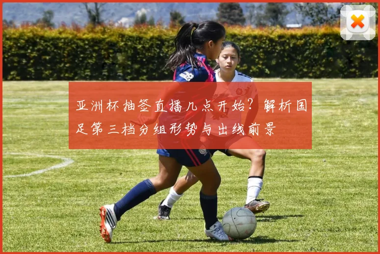 亚洲杯抽签直播几点开始？解析国足第三档分组形势与出线前景